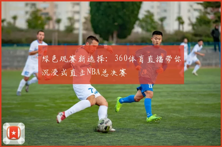 绿色观赛新选择：360体育直播带你沉浸式直击NBA总决赛