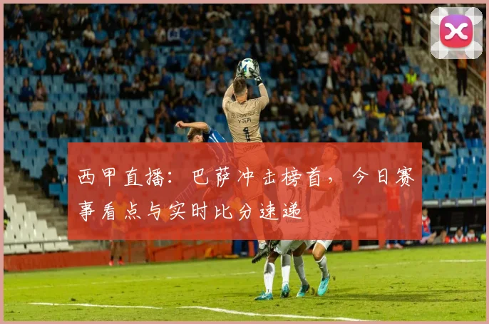 西甲直播：巴萨冲击榜首，今日赛事看点与实时比分速递