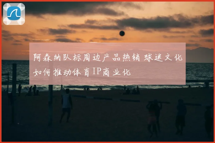 阿森纳队标周边产品热销 球迷文化如何推动体育IP商业化